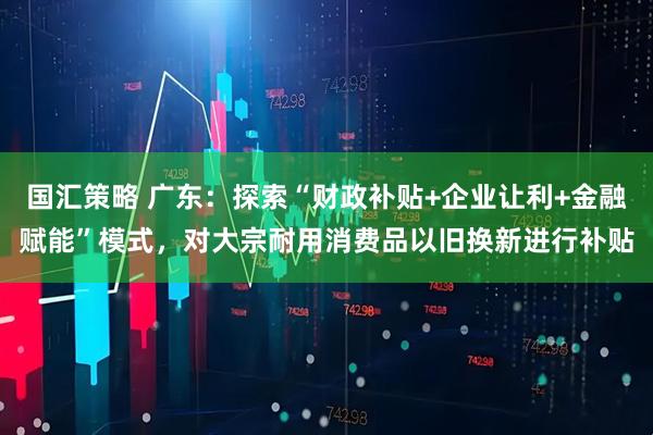 国汇策略 广东：探索“财政补贴+企业让利+金融赋能”模式，对大宗耐用消费品以旧换新进行补贴