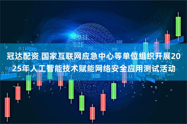 冠达配资 国家互联网应急中心等单位组织开展2025年人工智能技术赋能网络安全应用测试活动