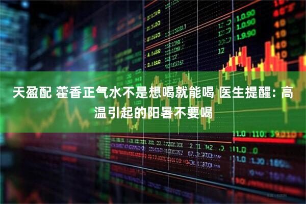 天盈配 藿香正气水不是想喝就能喝 医生提醒: 高温引起的阳暑不要喝