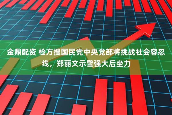 金鼎配资 检方搜国民党中央党部将挑战社会容忍线，郑丽文示警强大后坐力