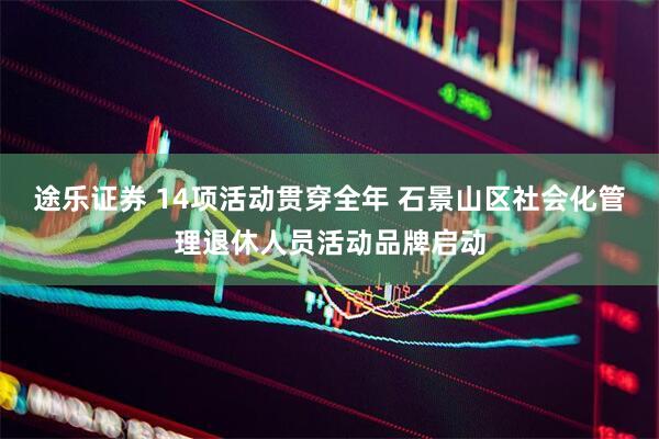 途乐证券 14项活动贯穿全年 石景山区社会化管理退休人员活动品牌启动