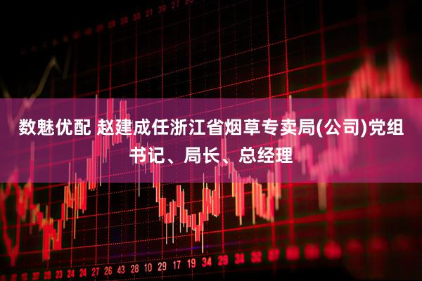 数魅优配 赵建成任浙江省烟草专卖局(公司)党组书记、局长、总经理