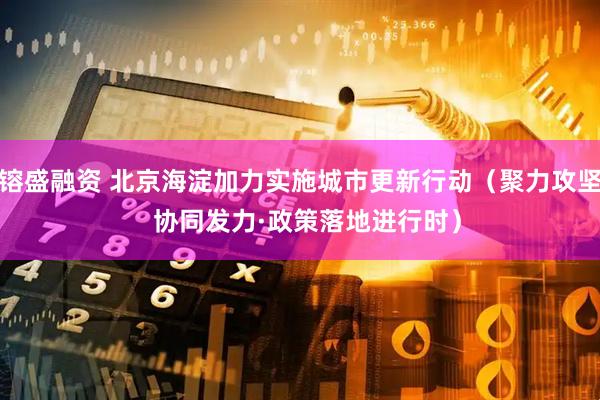 镕盛融资 北京海淀加力实施城市更新行动（聚力攻坚  协同发力·政策落地进行时）