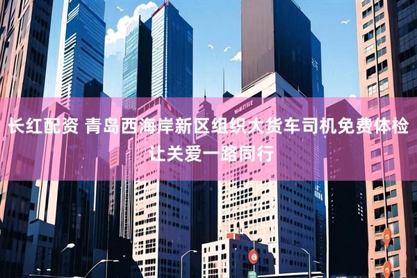 长红配资 青岛西海岸新区组织大货车司机免费体检 让关爱一路同行