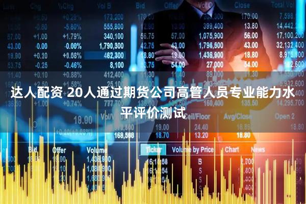 达人配资 20人通过期货公司高管人员专业能力水平评价测试