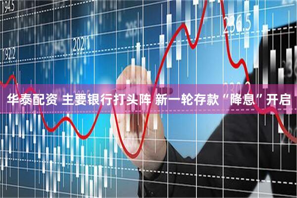 华泰配资 主要银行打头阵 新一轮存款“降息”开启