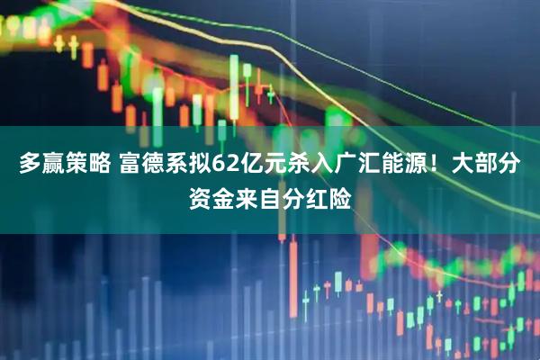 多赢策略 富德系拟62亿元杀入广汇能源！大部分资金来自分红险