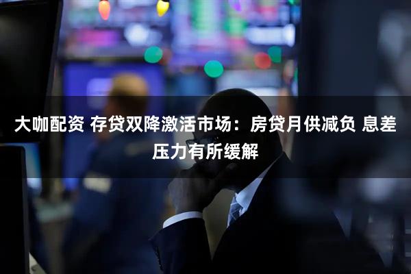 大咖配资 存贷双降激活市场：房贷月供减负 息差压力有所缓解