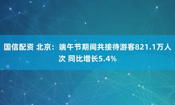 国信配资 北京：端午节期间共接待游客821.1万人次 同比增长5.4%