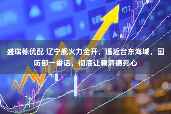 盛瑞德优配 辽宁舰火力全开，逼近台东海域，国防部一番话，彻底让赖清德死心