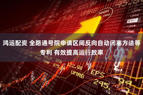 鸿运配资 全路通号院申请区间反向自动闭塞方法等专利 有效提高运行效率