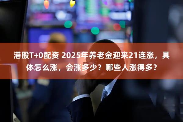 港股T+0配资 2025年养老金迎来21连涨，具体怎么涨，会涨多少？哪些人涨得多？