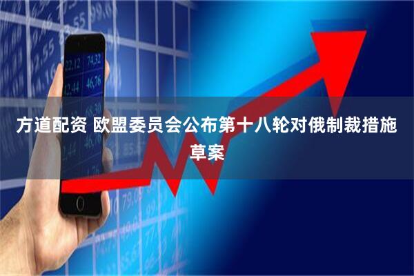 方道配资 欧盟委员会公布第十八轮对俄制裁措施草案
