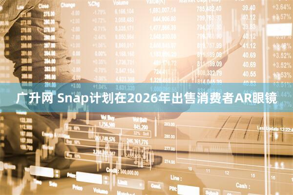 广升网 Snap计划在2026年出售消费者AR眼镜