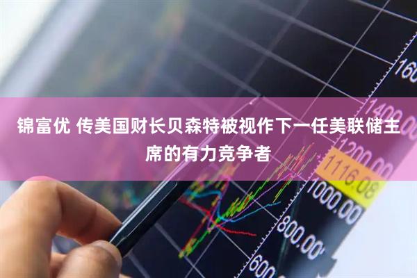 锦富优 传美国财长贝森特被视作下一任美联储主席的有力竞争者