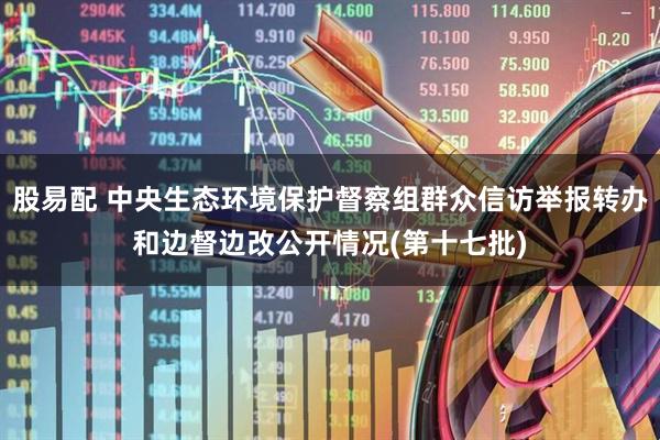 股易配 中央生态环境保护督察组群众信访举报转办和边督边改公开情况(第十七批)