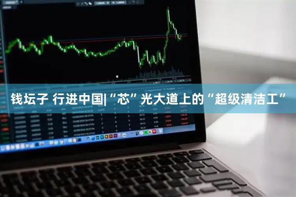 钱坛子 行进中国|“芯”光大道上的“超级清洁工”