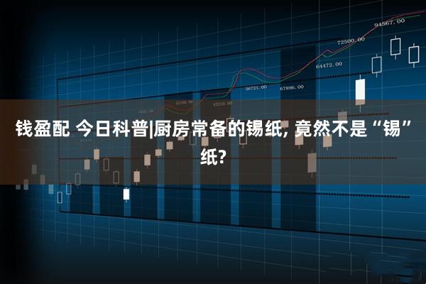 钱盈配 今日科普|厨房常备的锡纸, 竟然不是“锡”纸?