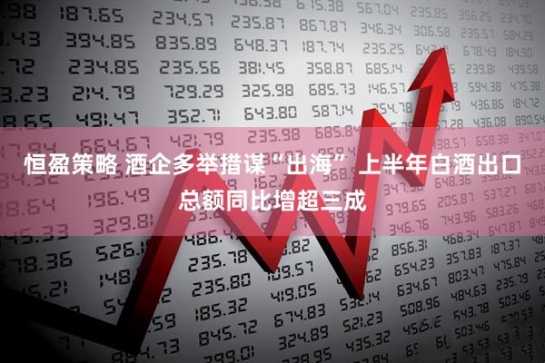 恒盈策略 酒企多举措谋“出海” 上半年白酒出口总额同比增超三成