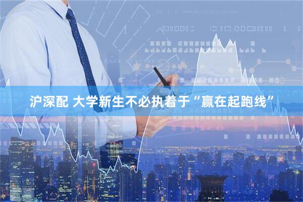 沪深配 大学新生不必执着于“赢在起跑线”