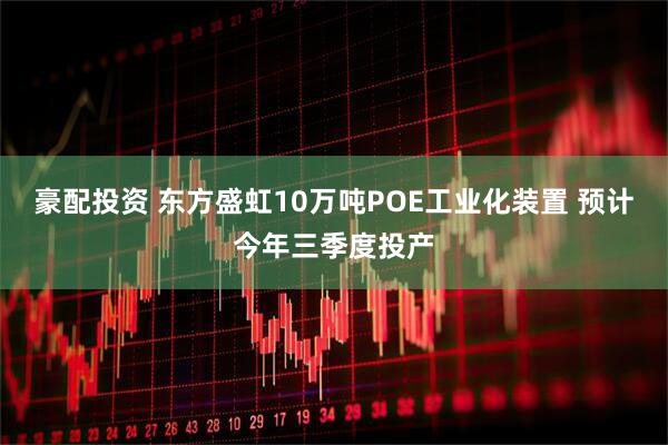 豪配投资 东方盛虹10万吨POE工业化装置 预计今年三季度投产