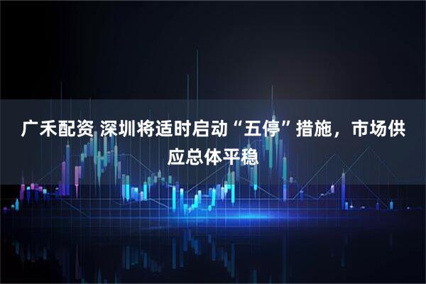 广禾配资 深圳将适时启动“五停”措施，市场供应总体平稳