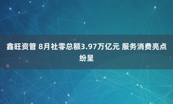 鑫旺资管 8月社零总额3.97万亿元 服务消费亮点纷呈