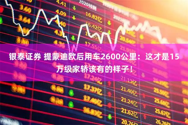银泰证券 提蒙迪欧后用车2600公里：这才是15万级家轿该有的样子！