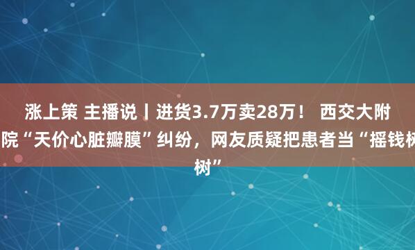涨上策 主播说丨进货3.7万卖28万！ 西交大附一院“天价心脏瓣膜”纠纷，网友质疑把患者当“摇钱树”