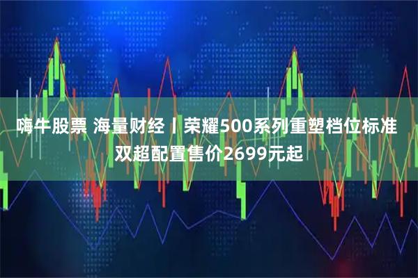嗨牛股票 海量财经丨荣耀500系列重塑档位标准 双超配置售价2699元起