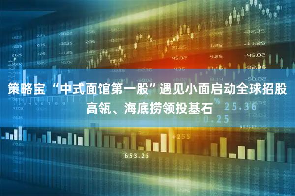 策略宝 “中式面馆第一股”遇见小面启动全球招股 高瓴、海底捞领投基石