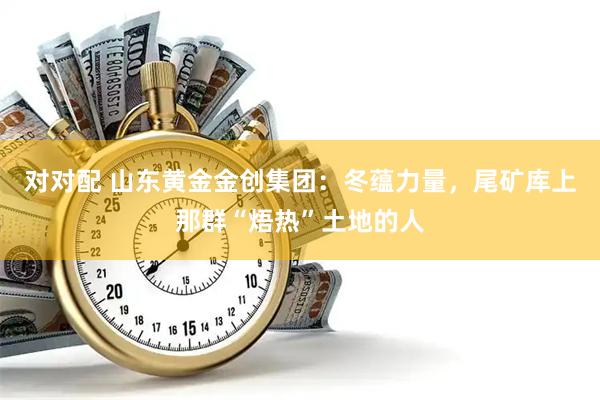 对对配 山东黄金金创集团：冬蕴力量，尾矿库上那群“焐热”土地的人