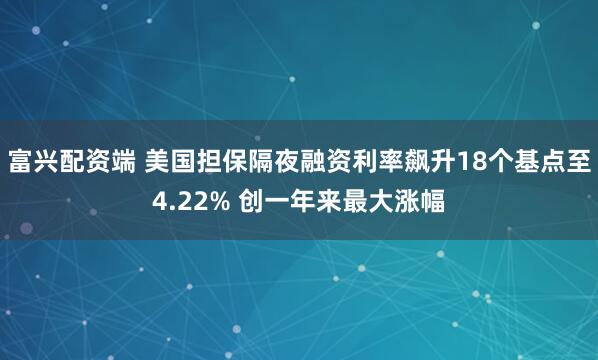富兴配资端 美国担保隔夜融资利率飙升18个基点至4.22% 创一年来最大涨幅