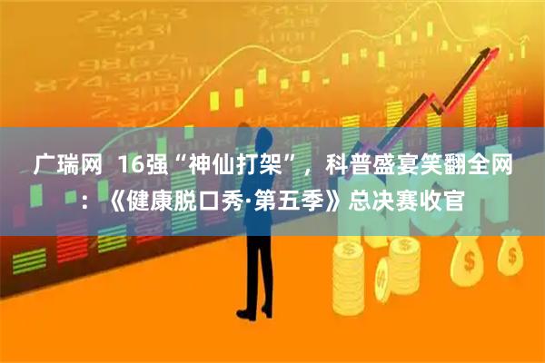 广瑞网  16强“神仙打架”，科普盛宴笑翻全网：《健康脱口秀·第五季》总决赛收官