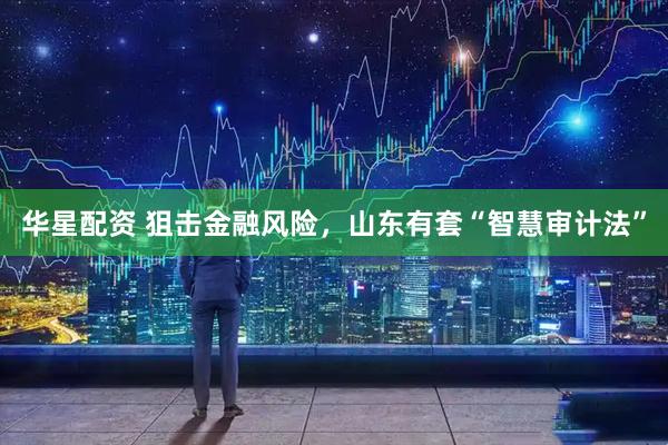 华星配资 狙击金融风险，山东有套“智慧审计法”