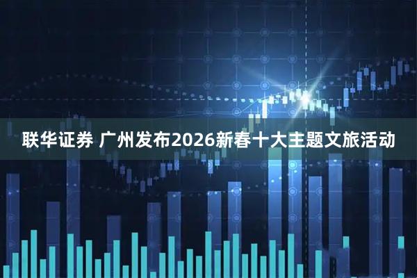 联华证券 广州发布2026新春十大主题文旅活动