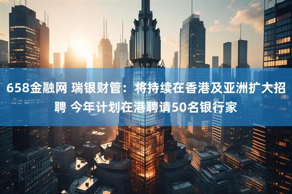 658金融网 瑞银财管：将持续在香港及亚洲扩大招聘 今年计划在港聘请50名银行家